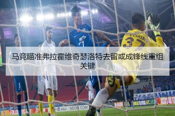 马竞瞄准弗拉霍维奇瑟洛特去留或成锋线重组关键